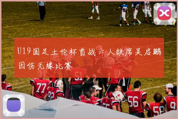 U19国足土伦杯首战六人缺席吴启鹏因伤无缘比赛