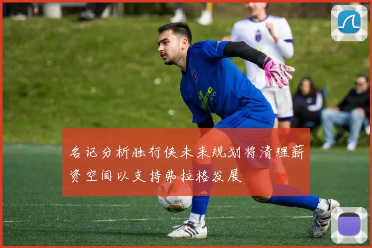 名记分析独行侠未来规划将清理薪资空间以支持弗拉格发展