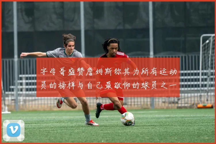 字母哥盛赞詹姆斯称其为所有运动员的榜样与自己最敬仰的球员之一