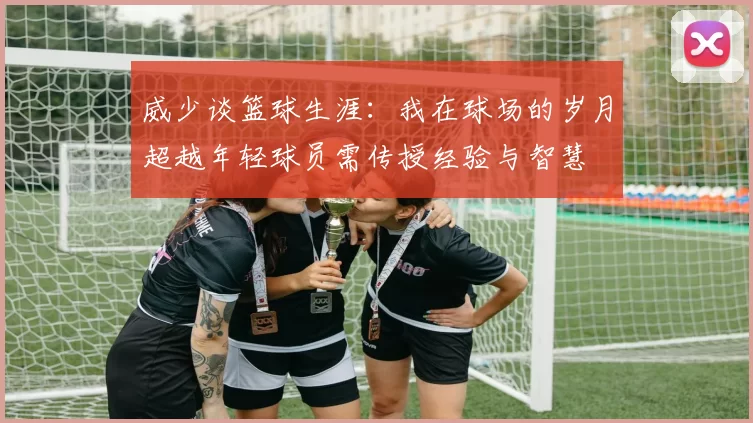 威少谈篮球生涯：我在球场的岁月超越年轻球员需传授经验与智慧