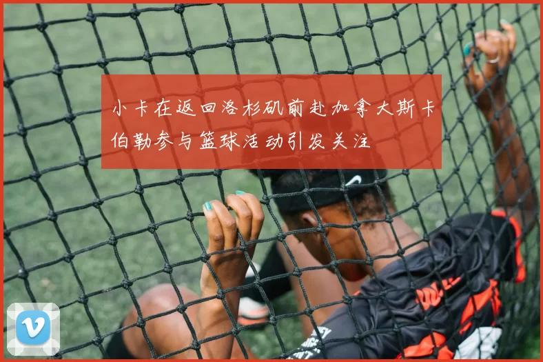 小卡在返回洛杉矶前赴加拿大斯卡伯勒参与篮球活动引发关注